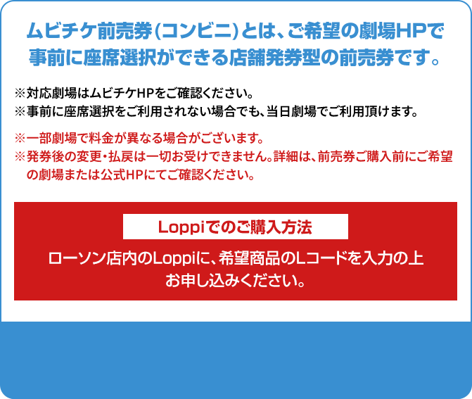 ムビチケ前売券(コンビニ)とは、ご希望の劇場HPで事前に座席選択ができる店舗発券型の前売券です。