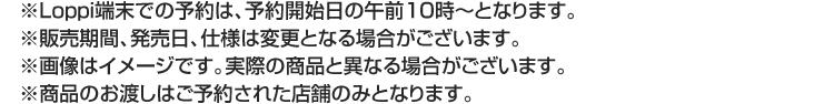 ※Loppi端末での予約は、予約開始日の午前10時～となります。 ※販売期間、発売日、仕様は変更となる場合がございます。 ※画像はイメージです。実際の商品と異なる場合がございます。 ※商品のお渡しはご予約された店舗のみとなります。