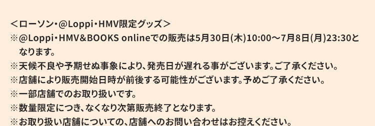 ＜ローソン・@Loppi・HMV限定グッズ＞ ※@Loppi・HMV＆BOOKS onlineでの販売は5月30日(木)10:00～7月8日(月)23:30となります。 ※天候不良や予期せぬ事象により、発売日が遅れる事がございます。ご了承ください。 ※店舗により販売開始日時が前後する可能性がございます。予めご了承ください。 ※一部店舗でのお取り扱いです。 ※数量限定につき、なくなり次第販売終了となります。 ※お取り扱い店舗についての、店舗へのお問い合わせはお控えください。