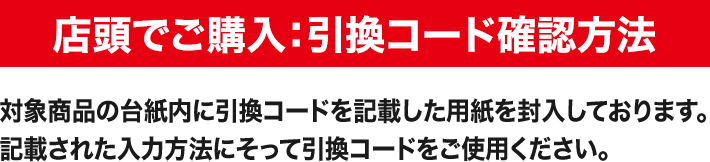 店頭でご購入:引換コード確認方法 対象商品の台紙内に引換コードを記載した用紙を封入しております。記載された入力方法にそって引換コードをご使用ください。