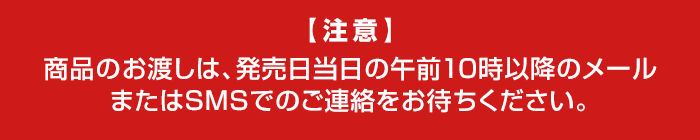 【注意】 商品のお渡しは、発売日当日の午前10時以降のメール またはSMSでのご連絡をお待ちください。