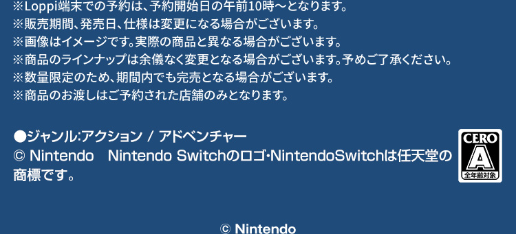 ※Loppi端末での予約は、予約開始日の午前10時～となります。 ※販売期間、発売日、仕様は変更になる場合がございます。 ※画像はイメージです。実際の商品と異なる場合がございます。 ※商品のラインナップは余儀なく変更となる場合がございます。予めご了承ください。 ※数量限定のため、期間内でも完売となる場合がございます。 ※商品のお渡しはご予約された店舗のみとなります。 ●ジャンル：アクション / アドベンチャー © Nintendo　Nintendo Switchのロゴ・NintendoSwitchは任天堂の商標です。