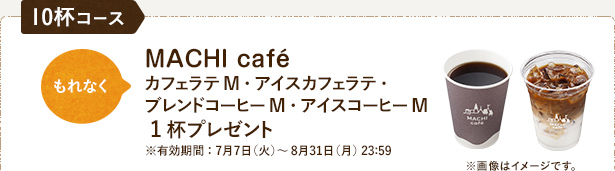 10杯コース もれなくMACHI caféカフェラテM・アイスカフェラテ・ブレンドコーヒーM・アイスコーヒーM 1杯プレゼント※有効期間：7月7日（火）〜8月31日（月）23:59