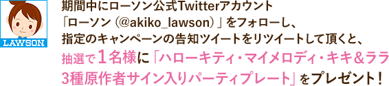 期間中にローソン公式Twitterアカウント「ローソン(@akiko_lawson)」をフォローし、指定のキャンペーンの告知ツイートをリツイートして頂くと、抽選で1名様に「ハローキティ・マイメロディ・キキ&ララ3種原作者サイン入りパーティプレート」をプレゼント!