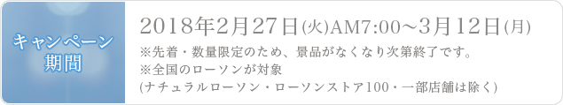 キャンペーン期間 2018年2月27日(火)AM7:00˜3月12日(月)※先着・数量限定のため、景品がなくなり次第終了です。※全国のローソンが対象(ナチュラルローソン・ローソンストア100・一部店舗は除く)