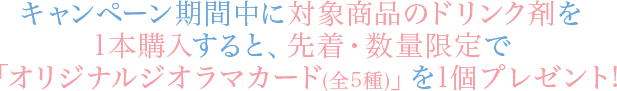 キャンペーン期間中に対象商品のドリンク剤を1本購入すると、先着・数量限定で「オリジナルジオラマカード(全5種)」を1個プレゼント!