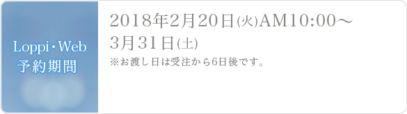  Loppi・Web予約期間2018年2月20日(火)AM10:00～3月31日(土)※お渡し日は受注から6日後です。