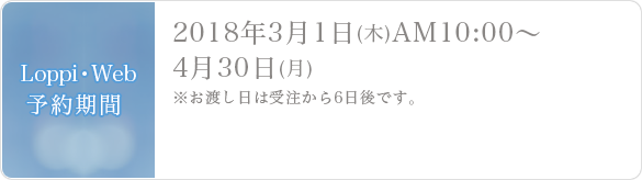 Loppi・Web予約期間2018年3月1日(木)AM10:00～4月30日(月)※お渡し日は受注から6日後です。