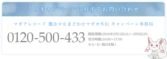 このキャンペーンに対するお問い合わせ マギアレコード 魔法少女まどかマギカ外伝 キャンペーン事務局 0120-500-433 開設期間:2018年2月13日(火)～4月9日(月) 受付時間:10:00～17:00※土・日・祝日を除く