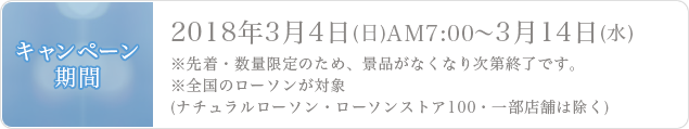 キャンペーン期間2018年3月4日(日)AM7:00˜3月14日(水)※先着・数量限定のため、景品がなくなり次第終了です。※全国のローソンが対象(ナチュラルローソン・ローソンストア100・一部店舗は除く)