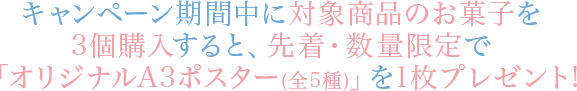 キャンペーン期間中に対象商品のお菓子を3個購入すると、先着・数量限定で「オリジナルA3ポスター(全5種)」を1枚プレゼント!
