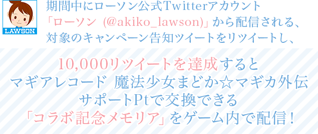 期間中にローソン公式Twitterアカウント「ローソン (@akiko_lawson)」から配信される、対象のキャンペーン告知ツイートをリツイートし、10,000リツイートを達成するとマギアレコード 魔法少女まどか☆マギカ外伝サポートPtで交換できる「コラボ記念メモリア」をゲーム内で配信!