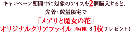 キャンペーン期間中に対象のアイスを2個購入すると、先着・数量限定で「メアリと魔女の花」オリジナルクリアファイル（全4種）を1枚プレゼント！