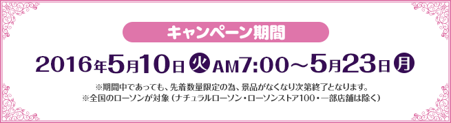 キャンペーン期間 2016年5月10日(火)AM7:00〜5月23日(月) ※期間中であっても、先着数量限定の為、景品がなくなり次第終了となります。 ※全国のローソンが対象（ナチュラルローソン・ローソンストア100・一部店舗は除く）