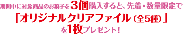 期間中に対象商品のお菓子を3個購入すると、先着・数量限定で「オリジナルクリアファイル（全5種）」を1枚プレゼント！