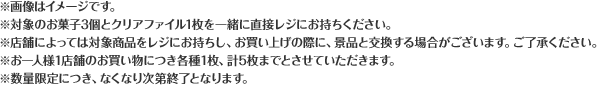※画像はイメージです。 ※対象のお菓子3個とクリアファイル1枚を一緒に直接レジにお持ちください。 ※店舗によっては対象商品をレジにお持ちし、お買い上げの際に、景品と交換する場合がございます。ご了承ください。 ※お一人様1店舗のお買い物につき各種1枚、計5枚までとさせていただきます。 ※数量限定につき、なくなり次第終了となります。
