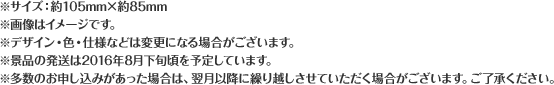 ※サイズ:約105mm×約85mm ※画像はイメージです。 ※デザイン・色・仕様などは変更になる場合がございます。 ※景品の発送は2016年8月下旬頃を予定しています。 ※多数のお申し込みがあった場合は、翌月以降に繰り越しさせていただく場合がございます。ご了承ください。