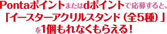 Pontaポイントまたはdポイントで応募すると、「イースターアクリルスタンド（全5種）」を1個もれなくもらえる！