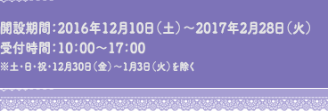 開設期間：2016年12月10日（土）～2017年2月28日（火）受付時間：10：00～17：00　※土・日・祝・12月30日（金）～1月3日（火）を除く