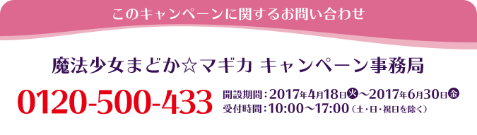 このキャンペーンに関するお問い合わせ 魔法少女まどか☆マギカ キャンペーン事務局 0120-500-433 開設期間：2017年4月18日(火)～2017年6月30日(金) 受付時間：10:00〜17:00(土・日・祝日を除く)