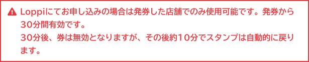 Loppiにてお申し込みの場合は発券した店舗でのみ使用可能です。発券から30分間有効です。 30分後、券は無効となりますが、その後約10分でスタンプは自動的に戻ります。