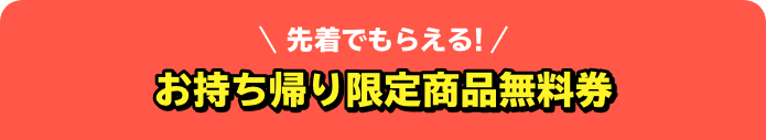 先着でもらえる！ お持ち帰り限定商品無料券