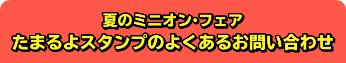 夏のミニオン・フェア たまるよスタンプのよくあるお問い合わせ