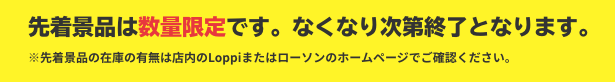 先着景品は数量限定です。なくなり次第終了となります。 ※先着景品の在庫の有無は店内のLoppiまたはローソンのホームページでご確認ください。