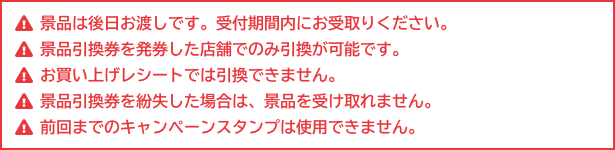 景品は後日お渡しです。受付期間内にお受取りください。 景品引換券を発券した店舗でのみ引換が可能です。 お買い上げレシートでは引換できません。 景品引換券を紛失した場合は、景品を受け取れません。 前回までのキャンペーンスタンプは使用できません。