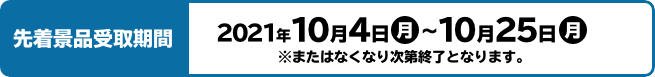 先着景品受取期間 2021年10月4日(月)〜10月25日(月)  ※またはなくなり次第終了となります。