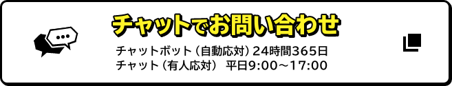 チャットでお問い合わせ チャットボット（自動応対）24時間365日 チャット（有人応対）平日9:00～17:00