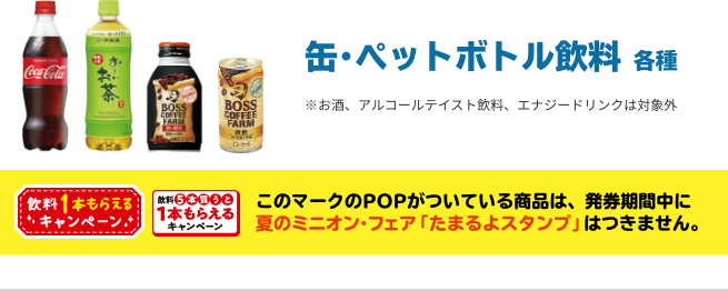 缶･ペットボトル飲料 各種 ※お酒、アルコールテイスト飲料、エナジードリンクは対象外 このマークのPOPがついている商品は、発券期間中に夏のミニオン・フェア「たまるよスタンプ」はつきません。