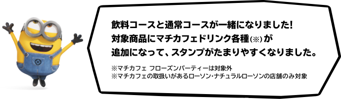 飲料コースと通常コースが一緒になりました！ 対象商品にマチカフェドリンク各種（※）が追加になって、スタンプがたまりやすくなりました。