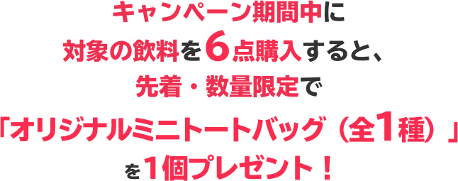 キャンペーン期間中に対象の飲料を6点購入すると、先着・数量限定で「オリジナルミニトートバッグ（全1種）」 を1個プレゼント！