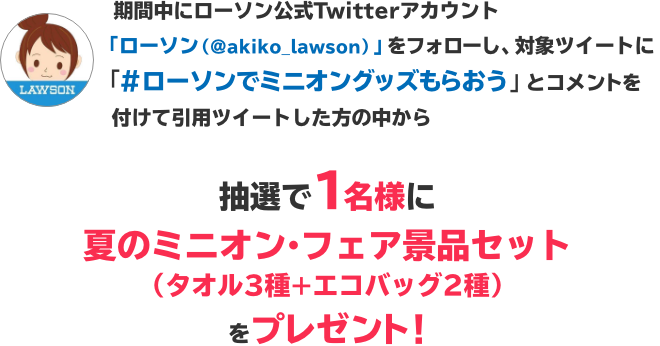 期間中にローソン公式Twitterアカウント「ローソン（@akiko_lawson）」をフォローし、対象ツイートに「#ローソンでミニオングッズもらおう」とコメントを付けて引用ツイートした方の中から抽選で1名様に夏のミニオン・フェア景品セット（タオル3種+エコバッグ2種）をプレゼント！