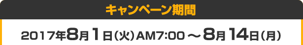 キャンペーン期間 2017年8月1日（火）AM7：00 ～ 8月14日（月）