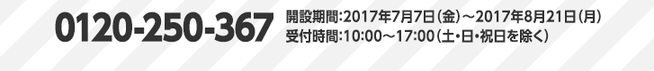 0120-250-367　開設期間：2017年7月7日（金）～2017年8月21日（月）受付時間：10：00～17：00（土・日・祝日を除く）