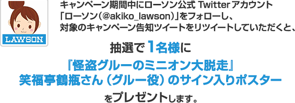 キャンペーン期間中にローソン公式Twitterアカウント「ローソン（@akiko_lawson）」をフォローし、対象のキャンペーン告知ツイートをリツイートしていただくと、抽選で1名様に特別版 『怪盗グルーのミニオン大脱走』笑福亭鶴瓶さん（グルー役）のサイン入りポスターをプレゼントします。