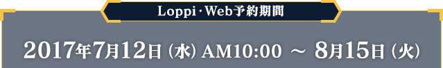 Loppi・Web予約期間 2017年7月12日（水）AM10:00 〜 8月15日（火）