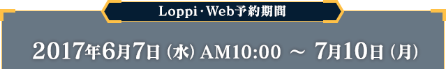 Loppi・Web予約期間 2017年6月7日（水）AM10:00 〜 7月10日（月）