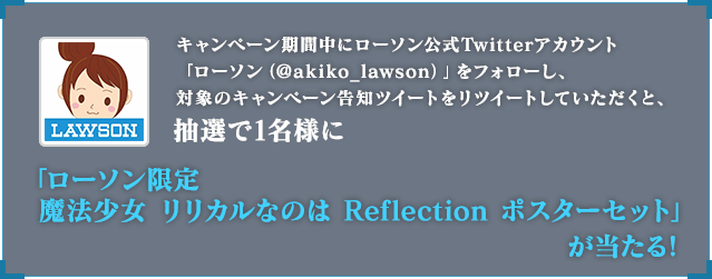 キャンペーン期間中にローソン公式Twitterアカウント「ローソン（@akiko_lawson）」をフォローし、対象のキャンペーン告知ツイートをリツイートしていただくと、抽選で1名様に「ローソン限定 魔法少女 リリカルなのは Ref lection ポスターセット」が当たる！