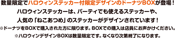 数量限定でハロウィンステッカー付限定デザインのドーナツBOXが登場！ハロウィンステッカーは、パーティでも使えるステッカーや、人気の「ねこあつめ」のステッカーがデザインされています！※ドーナツをBOXで購入された方に限ります。BOXでの購入は店員にお声かけください。※ハロウィンデザインBOXは数量限定です。なくなり次第終了になります。