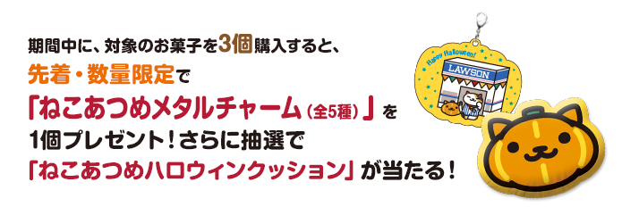 期間中に、対象のお菓子を3個購入すると、先着・数量限定で「ねこあつめメタルチャーム（全5種）」を1個プレゼント！さらに抽選で「ねこあつめハロウィンクッション」が当たる！