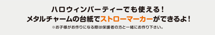 ハロウィンパーティーでも使える！ メタルチャームの台紙でストローマーカーができるよ！ ※お子様がお作りになる際は保護者の方と一緒にお作り下さい。