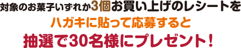 対象のお菓子いずれか3個お買い上げのレシートをハガキに貼って応募すると抽選で30名様にプレゼント！