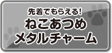 先着でもらえる！ねこあつめメタルチャーム