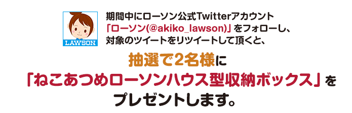 期間中にローソン公式Twitterアカウント「ローソン(@akiko_lawson)」をフォローし、対象のツイートをリツイートして頂くと、抽選で2名様に「ねこあつめローソンハウス型収納ボックス」をプレゼントします。
