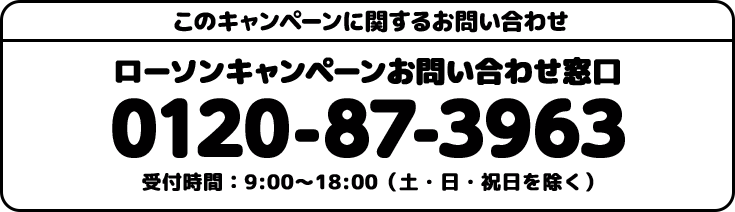 このキャンペーンに関するお問い合わせ ローソンキャンペーンお問い合わせ窓口 0120-87-3963 受付時間:9:00〜18:00(土・日・祝日を除く)