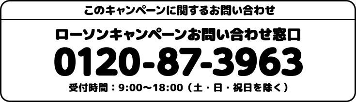 このキャンペーンに関するお問い合わせ ローソンキャンペーンお問い合わせ窓口 0120-87-3963 受付時間：9:00〜18:00(土・日・祝日を除く)