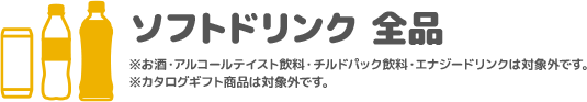 ソフトドリンク 全品 ※お酒・アルコールテイスト飲料・チルドパック飲料・エナジードリンクは対象外です。 ※カタログギフト商品は対象外です。